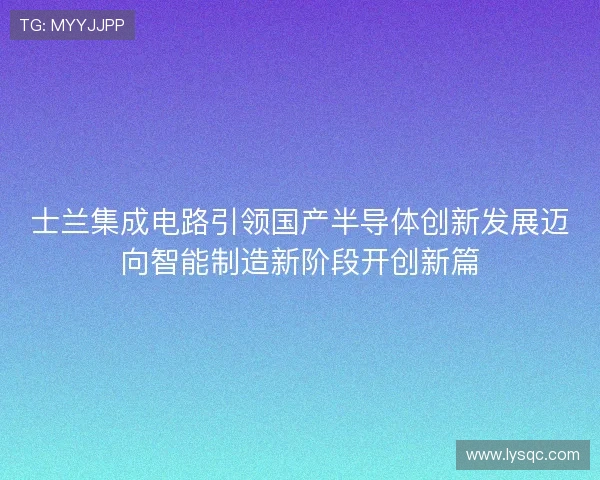 士兰集成电路引领国产半导体创新发展迈向智能制造新阶段开创新篇